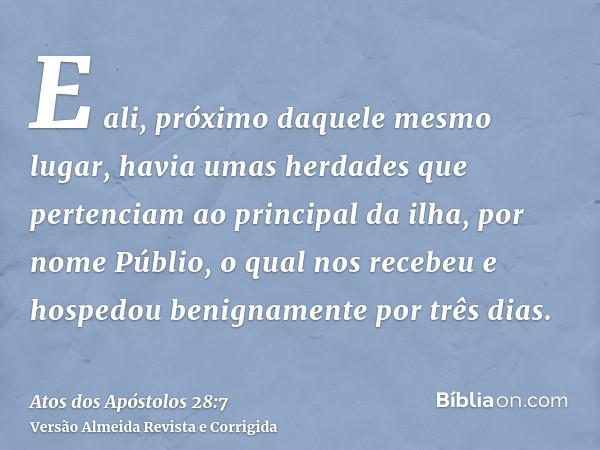 E ali, próximo daquele mesmo lugar, havia umas herdades que pertenciam ao principal da ilha, por nome Públio, o qual nos recebeu e hospedou benignamente por trê