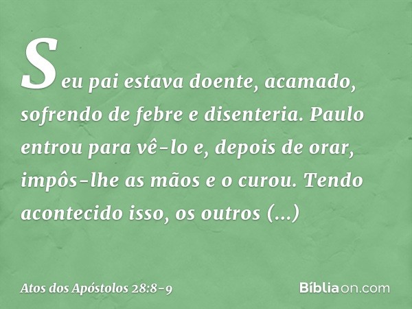 Seu pai estava doente, acamado, sofrendo de febre e disenteria. Paulo entrou para vê-lo e, depois de orar, impôs-lhe as mãos e o curou. Tendo acontecido isso, o