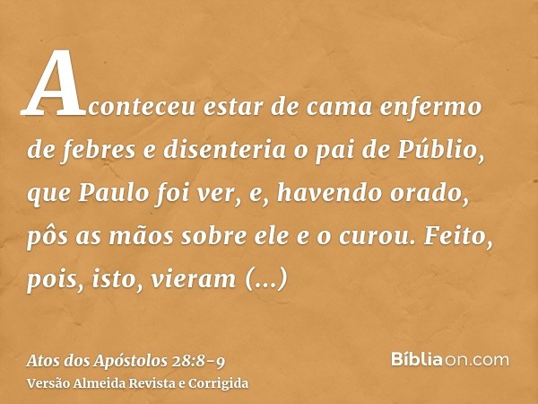 Aconteceu estar de cama enfermo de febres e disenteria o pai de Públio, que Paulo foi ver, e, havendo orado, pôs as mãos sobre ele e o curou.Feito, pois, isto, 