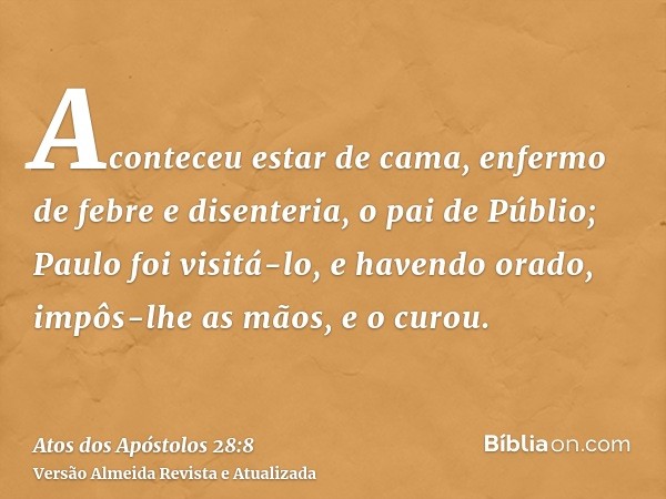Aconteceu estar de cama, enfermo de febre e disenteria, o pai de Públio; Paulo foi visitá-lo, e havendo orado, impôs-lhe as mãos, e o curou.