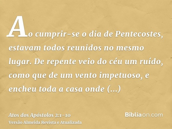 Ao cumprir-se o dia de Pentecostes, estavam todos reunidos no mesmo lugar.De repente veio do céu um ruído, como que de um vento impetuoso, e encheu toda a casa 