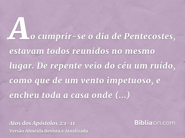 Ao cumprir-se o dia de Pentecostes, estavam todos reunidos no mesmo lugar.De repente veio do céu um ruído, como que de um vento impetuoso, e encheu toda a casa 