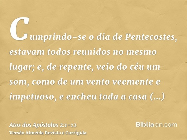 Cumprindo-se o dia de Pentecostes, estavam todos reunidos no mesmo lugar;e, de repente, veio do céu um som, como de um vento veemente e impetuoso, e encheu toda