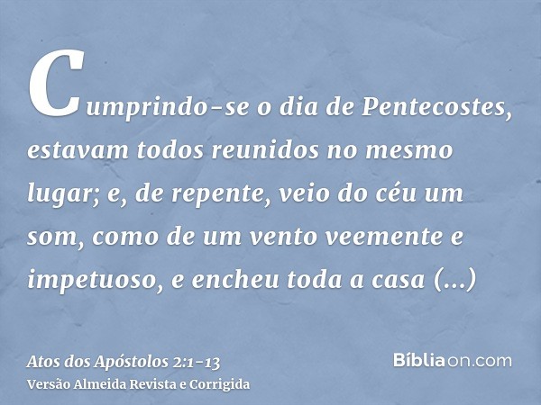 Cumprindo-se o dia de Pentecostes, estavam todos reunidos no mesmo lugar;e, de repente, veio do céu um som, como de um vento veemente e impetuoso, e encheu toda