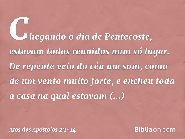 Chegando o dia de Pentecoste, estavam todos reunidos num só lugar. De repente veio do céu um som, como de um vento muito forte, e encheu toda a casa na qual est