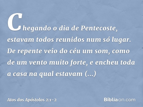 Chegando o dia de Pentecoste, estavam todos reunidos num só lugar. De repente veio do céu um som, como de um vento muito forte, e encheu toda a casa na qual est