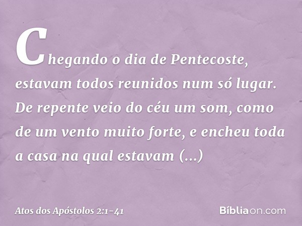 Chegando o dia de Pentecoste, estavam todos reunidos num só lugar. De repente veio do céu um som, como de um vento muito forte, e encheu toda a casa na qual est