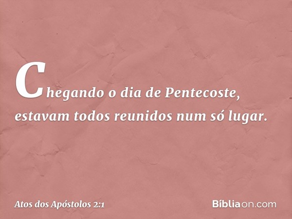 Chegando o dia de Pentecoste, estavam todos reunidos num só lugar. -- Atos dos Apóstolos 2:1