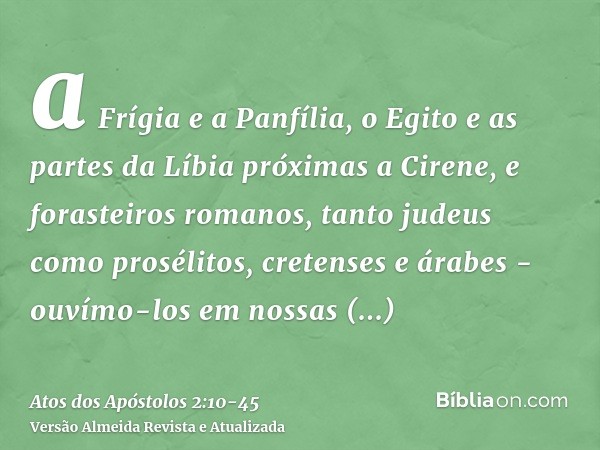 a Frígia e a Panfília, o Egito e as partes da Líbia próximas a Cirene, e forasteiros romanos, tanto judeus como prosélitos,cretenses e árabes - ouvímo-los em no