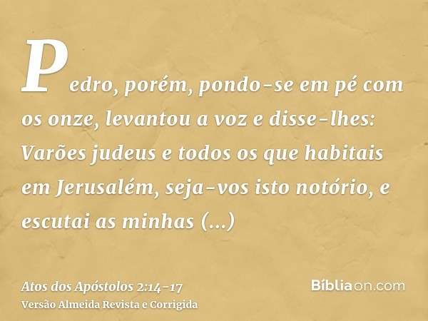 Pedro, porém, pondo-se em pé com os onze, levantou a voz e disse-lhes: Varões judeus e todos os que habitais em Jerusalém, seja-vos isto notório, e escutai as m