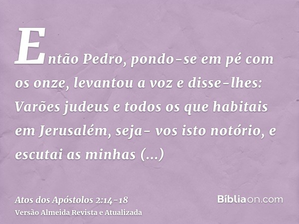 Então Pedro, pondo-se em pé com os onze, levantou a voz e disse-lhes: Varões judeus e todos os que habitais em Jerusalém, seja- vos isto notório, e escutai as m