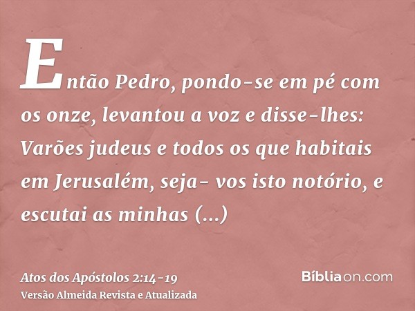 Então Pedro, pondo-se em pé com os onze, levantou a voz e disse-lhes: Varões judeus e todos os que habitais em Jerusalém, seja- vos isto notório, e escutai as m