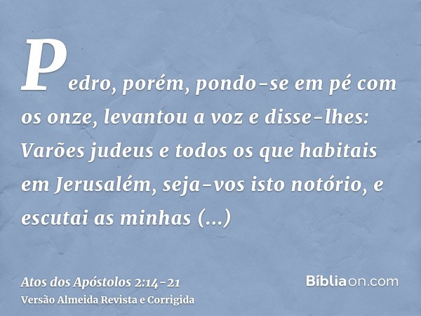 Pedro, porém, pondo-se em pé com os onze, levantou a voz e disse-lhes: Varões judeus e todos os que habitais em Jerusalém, seja-vos isto notório, e escutai as m