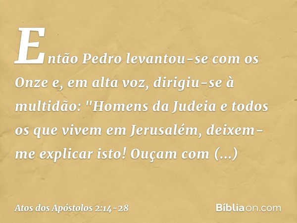 Então Pedro levantou-se com os Onze e, em alta voz, dirigiu-se à multidão: "Homens da Judeia e todos os que vivem em Jerusalém, deixem-me explicar isto! Ouçam c