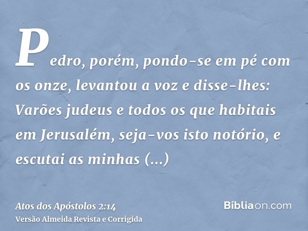 Pedro, porém, pondo-se em pé com os onze, levantou a voz e disse-lhes: Varões judeus e todos os que habitais em Jerusalém, seja-vos isto notório, e escutai as m