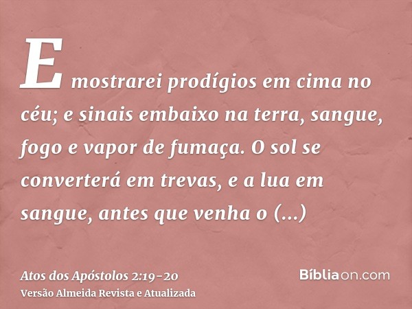 E mostrarei prodígios em cima no céu; e sinais embaixo na terra, sangue, fogo e vapor de fumaça.O sol se converterá em trevas, e a lua em sangue, antes que venh