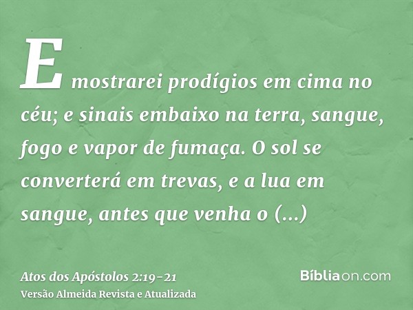 E mostrarei prodígios em cima no céu; e sinais embaixo na terra, sangue, fogo e vapor de fumaça.O sol se converterá em trevas, e a lua em sangue, antes que venh