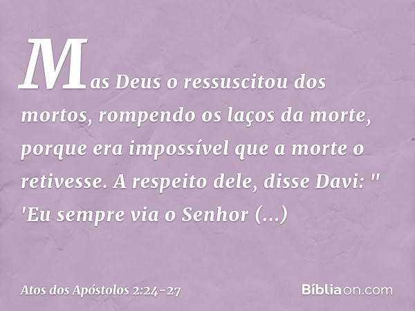 Mas Deus o ressuscitou dos mortos, rompendo os laços da morte, porque era impossível que a morte o retivesse. A respeito dele, disse Davi:
" 'Eu sempre via o Se