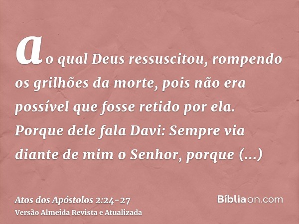 ao qual Deus ressuscitou, rompendo os grilhões da morte, pois não era possível que fosse retido por ela.Porque dele fala Davi: Sempre via diante de mim o Senhor