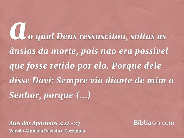 ao qual Deus ressuscitou, soltas as ânsias da morte, pois não era possível que fosse retido por ela.Porque dele disse Davi: Sempre via diante de mim o Senhor, p