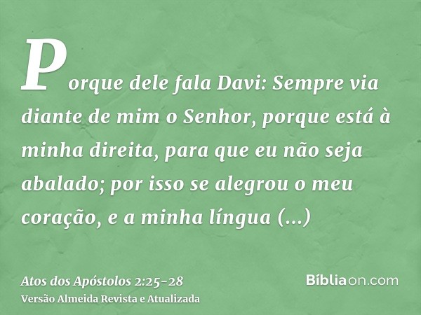 Porque dele fala Davi: Sempre via diante de mim o Senhor, porque está à minha direita, para que eu não seja abalado;por isso se alegrou o meu coração, e a minha