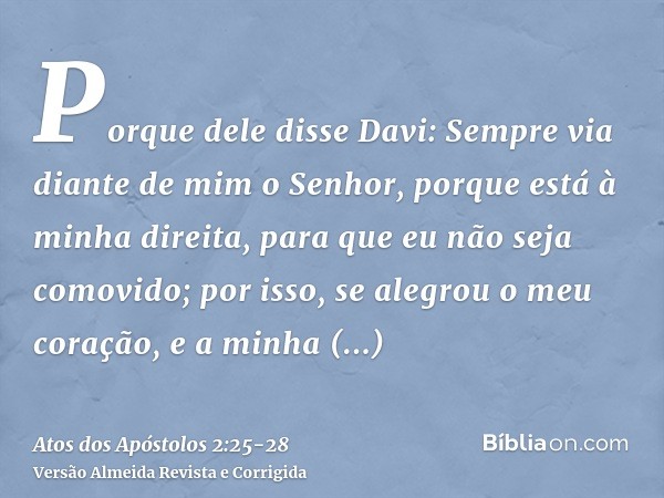 Porque dele disse Davi: Sempre via diante de mim o Senhor, porque está à minha direita, para que eu não seja comovido;por isso, se alegrou o meu coração, e a mi