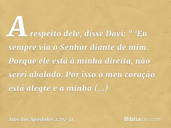 A respeito dele, disse Davi:
" 'Eu sempre via o Senhor diante de mim.
Porque ele está
à minha direita,
não serei abalado. Por isso o meu coração
está alegre
e a