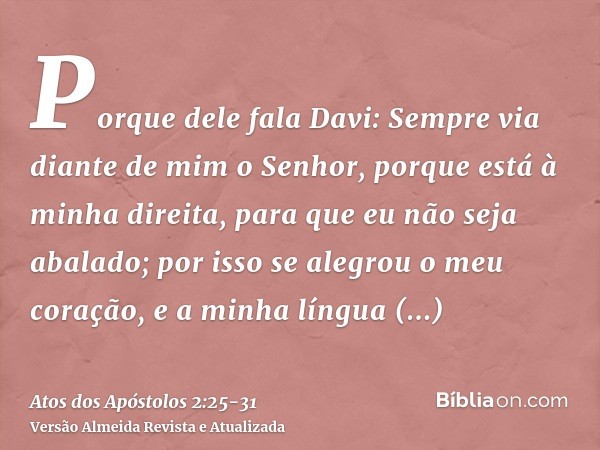 Porque dele fala Davi: Sempre via diante de mim o Senhor, porque está à minha direita, para que eu não seja abalado;por isso se alegrou o meu coração, e a minha