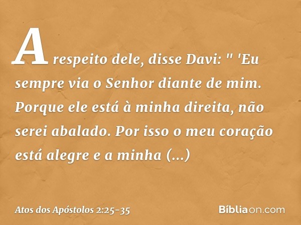 A respeito dele, disse Davi:
" 'Eu sempre via o Senhor diante de mim.
Porque ele está
à minha direita,
não serei abalado. Por isso o meu coração
está alegre
e a