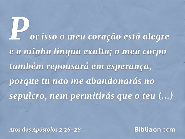 Por isso o meu coração
está alegre
e a minha língua exulta;
o meu corpo também repousará
em esperança, porque tu não me abandonarás no sepulcro,
nem permitirás 