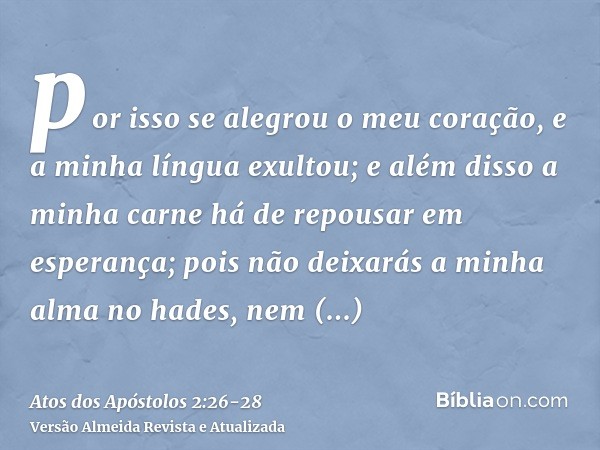 por isso se alegrou o meu coração, e a minha língua exultou; e além disso a minha carne há de repousar em esperança;pois não deixarás a minha alma no hades, nem