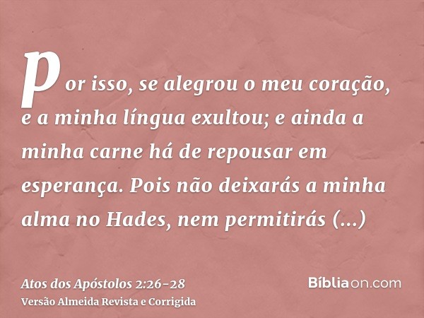 por isso, se alegrou o meu coração, e a minha língua exultou; e ainda a minha carne há de repousar em esperança.Pois não deixarás a minha alma no Hades, nem per