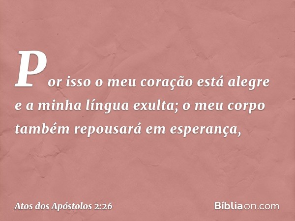 Por isso o meu coração
está alegre
e a minha língua exulta;
o meu corpo também repousará
em esperança, -- Atos dos Apóstolos 2:26