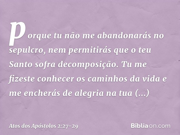 porque tu não me abandonarás no sepulcro,
nem permitirás que
o teu Santo
sofra decomposição. Tu me fizeste conhecer
os caminhos da vida
e me encherás de alegria