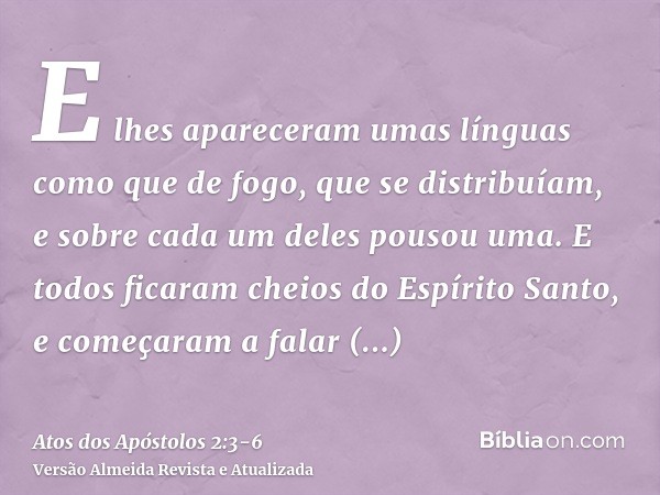 E lhes apareceram umas línguas como que de fogo, que se distribuíam, e sobre cada um deles pousou uma.E todos ficaram cheios do Espírito Santo, e começaram a fa