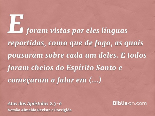 E foram vistas por eles línguas repartidas, como que de fogo, as quais pousaram sobre cada um deles.E todos foram cheios do Espírito Santo e começaram a falar e