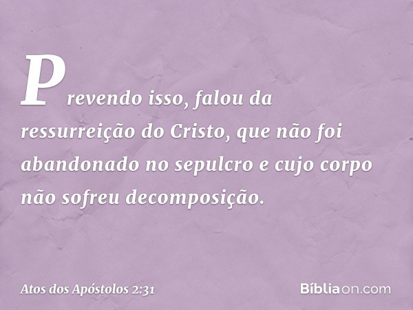 Prevendo isso, falou da ressurreição do Cristo, que não foi abandonado no sepulcro e cujo corpo não sofreu decomposição. -- Atos dos Apóstolos 2:31