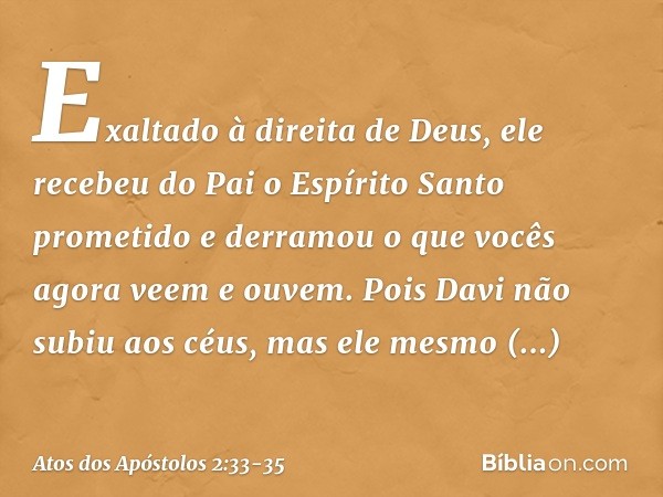 Exaltado à direita de Deus, ele recebeu do Pai o Espírito Santo prometido e derramou o que vocês agora veem e ouvem. Pois Davi não subiu aos céus, mas ele mesmo