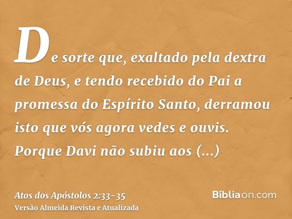 De sorte que, exaltado pela dextra de Deus, e tendo recebido do Pai a promessa do Espírito Santo, derramou isto que vós agora vedes e ouvis.Porque Davi não subi