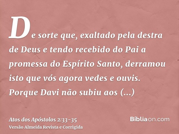 De sorte que, exaltado pela destra de Deus e tendo recebido do Pai a promessa do Espírito Santo, derramou isto que vós agora vedes e ouvis.Porque Davi não subiu