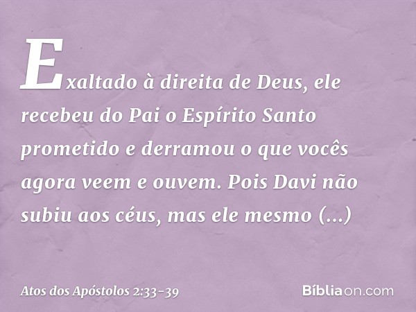 Exaltado à direita de Deus, ele recebeu do Pai o Espírito Santo prometido e derramou o que vocês agora veem e ouvem. Pois Davi não subiu aos céus, mas ele mesmo