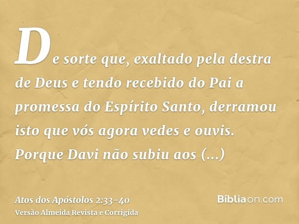 De sorte que, exaltado pela destra de Deus e tendo recebido do Pai a promessa do Espírito Santo, derramou isto que vós agora vedes e ouvis.Porque Davi não subiu