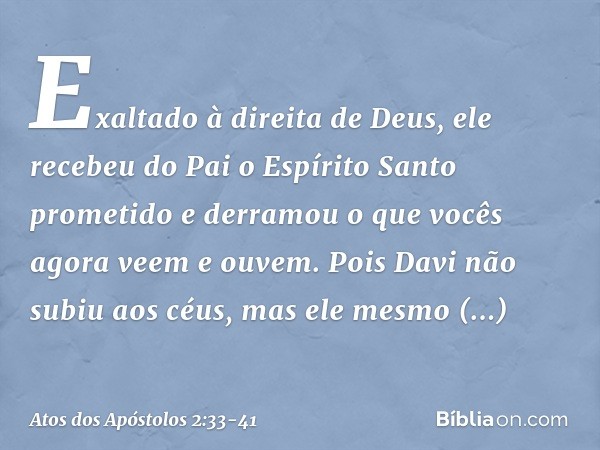 Exaltado à direita de Deus, ele recebeu do Pai o Espírito Santo prometido e derramou o que vocês agora veem e ouvem. Pois Davi não subiu aos céus, mas ele mesmo