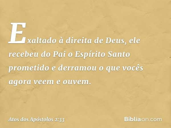 Exaltado à direita de Deus, ele recebeu do Pai o Espírito Santo prometido e derramou o que vocês agora veem e ouvem. -- Atos dos Apóstolos 2:33