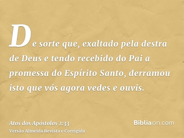 De sorte que, exaltado pela destra de Deus e tendo recebido do Pai a promessa do Espírito Santo, derramou isto que vós agora vedes e ouvis.