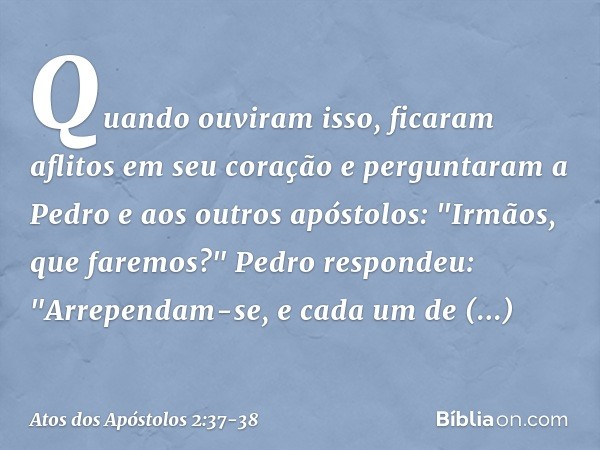 Quando ouviram isso, ficaram aflitos em seu coração e perguntaram a Pedro e aos outros apóstolos: "Irmãos, que faremos?" Pedro respondeu: "Arrependam-se, e cada