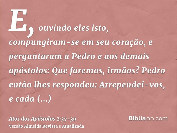 E, ouvindo eles isto, compungiram-se em seu coração, e perguntaram a Pedro e aos demais apóstolos: Que faremos, irmãos?Pedro então lhes respondeu: Arrependei-vo