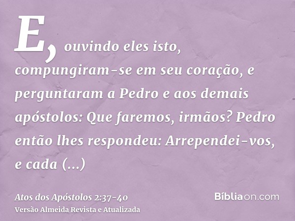 E, ouvindo eles isto, compungiram-se em seu coração, e perguntaram a Pedro e aos demais apóstolos: Que faremos, irmãos?Pedro então lhes respondeu: Arrependei-vo