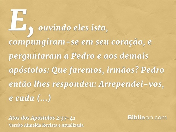 E, ouvindo eles isto, compungiram-se em seu coração, e perguntaram a Pedro e aos demais apóstolos: Que faremos, irmãos?Pedro então lhes respondeu: Arrependei-vo