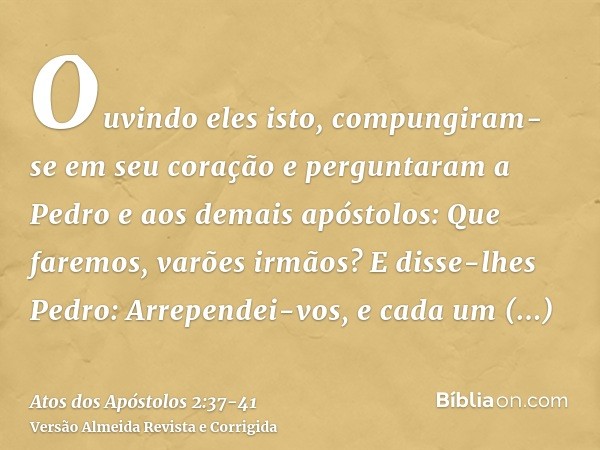 Ouvindo eles isto, compungiram-se em seu coração e perguntaram a Pedro e aos demais apóstolos: Que faremos, varões irmãos?E disse-lhes Pedro: Arrependei-vos, e 